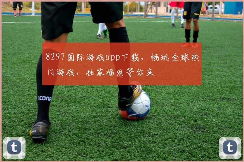 8297国际游戏app下载，畅玩全球热门游戏，独家福利等你来