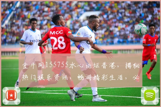 金牛网155755水心论坛香港，揭秘热门娱乐资讯，畅游精彩生活，必看