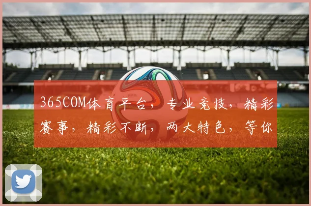 365COM体育平台，专业竞技，精彩赛事，精彩不断，两大特色，等你来战